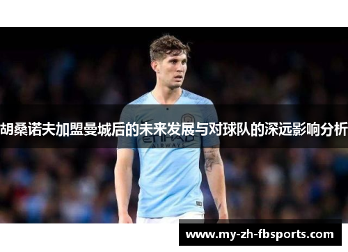 胡桑诺夫加盟曼城后的未来发展与对球队的深远影响分析 胡桑诺夫加盟曼城后的未来发展与对球队的深远影响分析