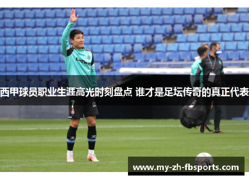 西甲球员职业生涯高光时刻盘点 谁才是足坛传奇的真正代表