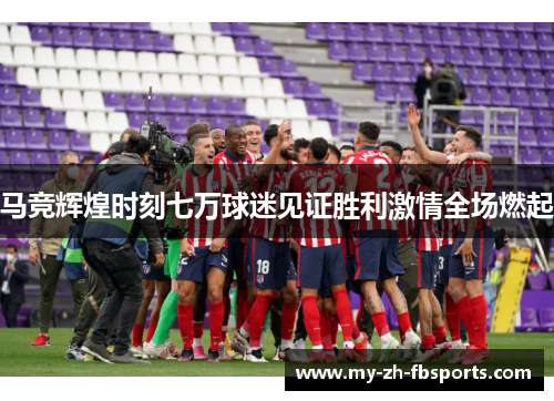 马竞辉煌时刻七万球迷见证胜利激情全场燃起